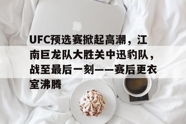 UFC预选赛掀起高潮,江南巨龙队大胜关中迅豹队,战至最后一刻——赛后更衣室沸腾的简单介绍-九游平台