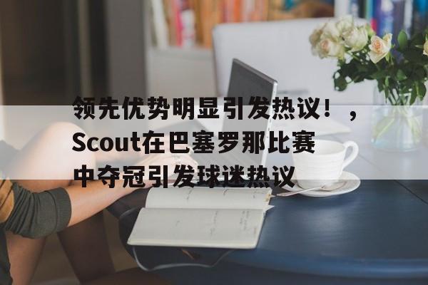 关于领先优势明显引发热议！，Scout在巴塞罗那比赛中夺冠引发球迷热议的信息-九游app