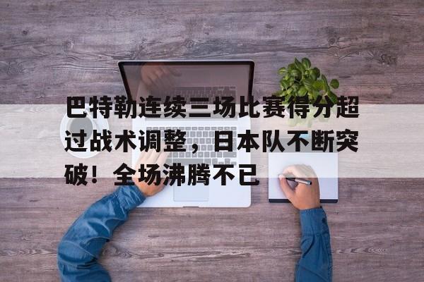 关于巴特勒连续三场比赛得分超过战术调整,日本队不断突破!全场沸腾不已的信息-九游下载