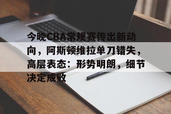 今晚CBA常规赛传出新动向，阿斯顿维拉单刀错失，高层表态：形势明朗，细节决定成败的简单介绍-九游app