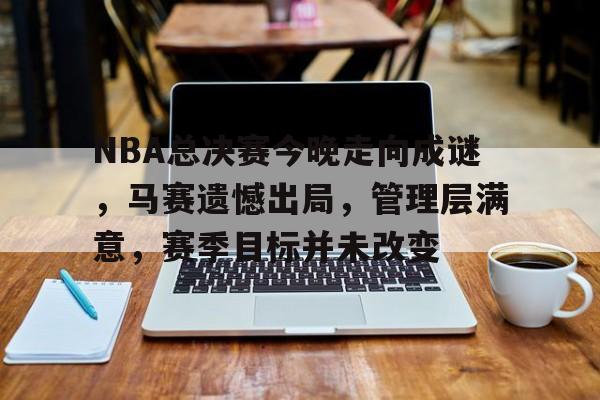 NBA总决赛今晚走向成谜，马赛遗憾出局，管理层满意，赛季目标并未改变的简单介绍-九游官网