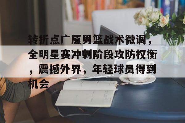 包含转折点广厦男篮战术微调，全明星赛冲刺阶段攻防权衡，震撼外界，年轻球员得到机会的词条