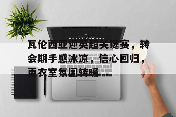 瓦伦西亚迎英超关键赛，转会期手感冰凉，信心回归，更衣室氛围转暖的简单介绍-九游官网