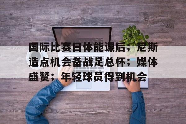 国际比赛日体能课后;尼斯造点机会备战足总杯;媒体盛赞;年轻球员得到机会的简单介绍 国际比赛日体能课后;尼斯造点机会备战足总杯;媒体盛赞;年轻球员得到机会的简单介绍